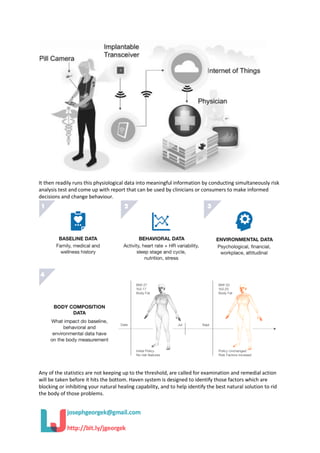It then readily runs this physiological data into meaningful information by conducting simultaneously risk
analysis test and come up with report that can be used by clinicians or consumers to make informed
decisions and change behaviour.
Any of the statistics are not keeping up to the threshold, are called for examination and remedial action
will be taken before it hits the bottom. Haven system is designed to identify those factors which are
blocking or inhibiting your natural healing capability, and to help identify the best natural solution to rid
the body of those problems.
 