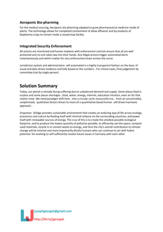 Aeroponic Bio-pharming
For the medical sourcing, Aeroponic bio-pharming adapted to grow pharmaceutical medicine inside of
plants. The technology allows for completed containment of allow effluents and by-products of
biopharma crops to remain inside a closed-loop facility.
Integrated Security Enforcement
All actions are monitored and human implants with enforcement controls ensure that all are well
protected and no-one takes law into their hands. Any Illegal actions trigger automated alerts
instantaneously and within matter for secs enforcement team arrives the scene.
Jurisdiction system and administration will automated in a highly transparent fashion on the basic of
visual and data driven evidence and fully based on the numbers . For critical cases, final judgement by
committee (not by single person)
Solution Summary
Today, our planet is already facing suffering due to unbalanced demand and supply. Some places food is
surplus and some places shortages ..food, water, energy, internet, education intuition, even air for that
matter most. We need paradigm shift here.. into a circular cyclic resourceful era... from an uncontrolled,
unoptimized, qualitative factors driven to more of a quantitative based human self driven harmonic
approach..
Empyrean iVillage provides sustainable environment that creates an enduring way of life across ecology,
economics and culture by feeding itself with minimal reliance on the surrounding countries, and power
itself with renewable sources of energy. The crux of this is to create the smallest possible ecological
footprint, and to produce the lowest quantity of pollution possible, to efficiently use the space; compost
used materials, recycle it or convert waste-to-energy, and thus the city's overall contribution to climate
change will be minimal and more importantly blissful humans who can continue to act with fullest
potential for evolving to self-sufficiently resolve future issues in harmony with each other
 