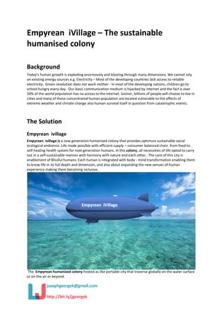 Empyrean iVillage – The sustainable
humanised colony
Background
Today’s human growth is exploding enormously and blasting through many dimensions. We cannot rely
on existing energy sources e.g. Electricity – Most of the developing countries lack access to reliable
electricity. Green resolution does not work neither - In most of the developing nations, children go to
school hungry every day. Our basic communication medium is hijacked by internet and the fact is over
50% of the world population has no access to the internet. Sooner, billions of people will choose to live in
cities and many of these concentrated human population are located vulnerable to the effects of
extreme weather and climate change also human survival itself in question from catastrophic events.
The Solution
Empyrean ivillage
Empyrean ivillage is a new generation humanised colony that provides optimum sustainable social
ecological ambience. Life made possible with efficient supply – consumer balanced chain from food to
self-healing health system for next generation humans. In this colony, all necessities of life opted to carry
out in a self-sustainable manner with harmony with nature and each other.. The core of this city is
enablement of Blissful humans. Each human is integrated with body - mind transformation enabling them
to know life in its full depth and dimension, and also about expanding the new venues of human
experience making them becoming inclusive.
The Empyrean humanized colony hosted as like portable city that traverse globally on the water surface
or on the air or beyond.
 