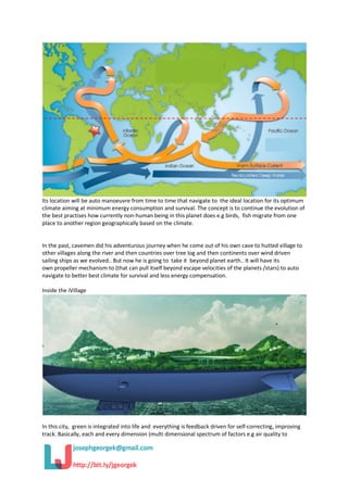 Its location will be auto manoeuvre from time to time that navigate to the ideal location for its optimum
climate aiming at minimum energy consumption and survival. The concept is to continue the evolution of
the best practises how currently non-human being in this planet does e.g birds, fish migrate from one
place to another region geographically based on the climate.
In the past, cavemen did his adventurous journey when he come out of his own cave to hutted village to
other villages along the river and then countries over tree log and then continents over wind driven
sailing ships as we evolved.. But now he is going to take it beyond planet earth.. It will have its
own propeller mechanism to (that can pull itself beyond escape velocities of the planets /stars) to auto
navigate to better best climate for survival and less energy compensation.
Inside the iVillage
In this city, green is integrated into life and everything is feedback driven for self-correcting, improving
track. Basically, each and every dimension (multi dimensional spectrum of factors e.g air quality to
 