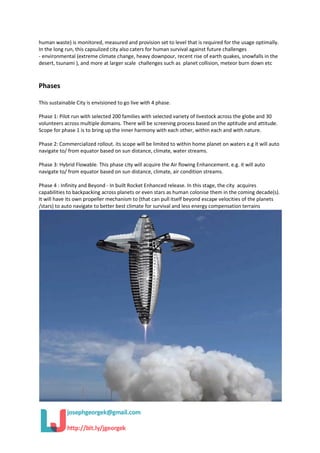 human waste) is monitored, measured and provision set to level that is required for the usage optimally.
In the long run, this capsulized city also caters for human survival against future challenges
- environmental (extreme climate change, heavy downpour, recent rise of earth quakes, snowfalls in the
desert, tsunami ), and more at larger scale challenges such as planet collision, meteor burn down etc
Phases
This sustainable City is envisioned to go live with 4 phase.
Phase 1: Pilot run with selected 200 families with selected variety of livestock across the globe and 30
volunteers across multiple domains. There will be screening process based on the aptitude and attitude.
Scope for phase 1 is to bring up the inner harmony with each other, within each and with nature.
Phase 2: Commercialized rollout. its scope will be limited to within home planet on waters e.g it will auto
navigate to/ from equator based on sun distance, climate, water streams.
Phase 3: Hybrid Flowable. This phase city will acquire the Air flowing Enhancement. e.g. it will auto
navigate to/ from equator based on sun distance, climate, air condition streams.
Phase 4 : Infinity and Beyond - In built Rocket Enhanced release. In this stage, the city acquires
capabilities to backpacking across planets or even stars as human colonise them in the coming decade(s).
It will have its own propeller mechanism to (that can pull itself beyond escape velocities of the planets
/stars) to auto navigate to better best climate for survival and less energy compensation terrains
 