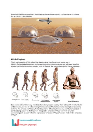 Once its docked into other planets, it will try to go deeper inside so that it can have barrier to extreme
hot air, wind or cold conditions.
Blissful Sapiens
This is key foundation of this colony that does immense transformation in human and its
identity. Technology advancement can bring only conform and conveniences and unless we ourselves
change into Blissful generation, problem exists till the end. We, our mindset need to change inside out.
Each human is taken thro body - mind transformation program enabling them to know life in its full depth
and dimension, and also about expanding the new venues of human experience making them becoming
inclusive. This ensures each to see, feel and experience differently, from seeing each human as isolated
zombies beings placed on the Empyrean iVillage (“the Empyrean iVillage was made for us”) to
experiencing each as a self-reflective expression of Empyrean iVillage (“we were made for the Empyrean
iVillage”)
 