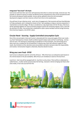 Integrated “Give back” Life Style
Each human will have their own inner self-awareness that elites to control own body, mind and soul. This
provides an optimum avenue to evolve into Blissful Human empowered to drive at the full potential with
full mental and physical health possible. Human will be uplifted to drive thru full orientation
development program and then reservice refresh from time to time weekly basis.
City will have its own collective social - work rules of engagements. Not everyone will have fixed Monday
to Friday workweek, each is allowed to choose at their own weekdays as long as common proposition is
maintained or set by the village. 7th day is considered as a day of give back. On the 7th day, a few hours
will be spending together for mind enrichment program and for the remaining majority hours, each will
do volunteer for other -Any activity that is dedicated to other colony members and this brings harmony.
Once harmony happens, rest all fall in place.
Circular Need - Sourcing - Supply Controlled consumption Cycle
One of the core principle is that each human is allocated with the measured supply of their own needs ..
e.g. food. food based on climate, health condition based its body needs and for its well being.. not less
and not more. This will lead to maintaining an equilibrium on the ecosystem. The overarching aim is
when each one is audited for the full potential in cohesive way, there will sufficient supply for their
needs. Any limitation on this, becomes every one problem and when everyone takes the responsibility
and resolves. Humanisation happens collectively. Becomes blissful humans.
Bring your own Food - BYOF
Each human is allowed to work for 1/3 of the 24 hours. 70% of the hours are allowed to work based on
this interest based on the job availability. 30% of hours are mandatory to work on the local farm.
Local Farm : Each city will be equipped with its local farm run by citizen. There will be no dedicated so
called farmers ..in other words everyone does the farming.. Everyone is farmer bringing own food. what
cities needs, it has to be sourced from this
 