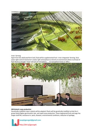 Inner farming
Apart from this dedicated farm land, food will be supplemented from inner integrated farming. Auto
water-light control mechanism creates right atmosphere to cherish an environment where no threat of
flash flood or drought. Green will part of everywhere.. ... its everywhere home or office .
GM biotech crops production
Genetically modified crops in plants will be adapted. Plants will be genetically modified so that the it
grows faster/higher germination rate. and rapid corps production. These engineered fruits and vegs has
longer shelf life, resistance to pests, diseases, environmental conditions, reduction of spoilage,
 