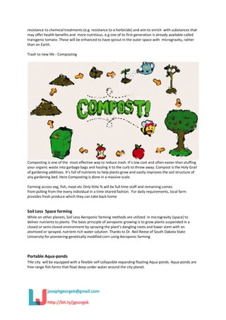 resistance to chemical treatments (e.g. resistance to a herbicide) and aim to enrich with substances that
may offer health benefits and more nutritious. e.g one of its first generation is already available called
transgenic tomato. These will be enhanced to have sprout in the outer space with microgravity, rather
than on Earth.
Trash to new life - Composting
Composting is one of the most effective way to reduce trash. It’s low cost and often easier than stuffing
your organic waste into garbage bags and hauling it to the curb to throw away. Compost is the Holy Grail
of gardening additives. It’s full of nutrients to help plants grow and vastly improves the soil structure of
any gardening bed. Here Composting is done in a massive scale.
Farming across veg, fish, meat etc Only little % will be full time staff and remaining comes
from polling from the every individual in a time shared fashion. For daily requirements, local farm
provides fresh produce which they can take back home
Soil Less Space farming
While on other planets, Soil Less Aeroponic farming methods are utilized in microgravity (space) to
deliver nutrients to plants. The basic principle of aeroponic growing is to grow plants suspended in a
closed or semi-closed environment by spraying the plant's dangling roots and lower stem with an
atomized or sprayed, nutrient-rich water solution. Thanks to Dr. Neil Reese of South Dakota State
University for pioneering genetically modified corn using Aeroponic farming
Portable Aqua-ponds
THe city will be equipped with a flexible self collapsible expanding floating Aqua-ponds. Aqua-ponds are
free range fish farms that float deep under water around the city planet.
 