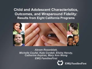 Child and Adolescent Characteristics,
Outcomes, and Wraparound Fidelity:
  Results from Eight California Programs




               Abram Rosenblatt,
   Michelle Coufal, Kate Cordell, Elisha Heruty,
       Catherine Aspiras, Mary Ann Wong
               EMQ FamiliesFirst
 