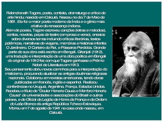 Rabindranath Tagore, poeta, contista, dramaturgo e crítico de arte hindu; nascido em Calcutá. Nasceu no dia 7 de Maio de 1861. Ele foi o maior poeta moderno da Índia e o gênio mais criativo da renascença indiana. Além de poesia, Tagore escreveu canções (letras e melodias), contos, novelas, peças de teatro (em prosa e verso), ensaios sobre diversos temas incluindo críticas literárias, textos polêmicos, narrativas de viagens, memórias e histórias infantis: O Jardineiro, O Carteiro do Rei, e Pássaros Perdidos. Grande parte de sua obra está escrita em Bengali. Gitanjali (1912), uma tradução e interpretação de uma obra poética em Bengali do original de 1910 fez com que Tagore ganhasse o Prêmio Nobel de Literatura em 1913. Seu pensamento abriu novos caminhos para a interpretação do misticismo, procurando atualizar as antigas doutrinas religiosas nacionais. Colaborou em revistas americanas, tendo obras publicadas em francês, inglês e espanhol. Realizou conferências no Uruguai, Argentina, França, Estados Unidos. Recebeu o título de "Doutor Honoris Causa e Membro Honoris Causa" de universidades e associações do Brasil e outros países, e de Oficial da Legião de Honra da França e da Ordem do Leão Branco da antiga República Tcheco-Eslováquia. Morreu em 7 de agosto de 1941 na casa onde nasceu, em Calcutá. 