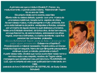 A primeira vez que o médium Divaldo P. Franco  viu, mediunicamente, o grande poeta indiano,  Rabindranath Tagore foi no ano de 1949. Ele próprio relata como ocorreu esse fato: -“Certa noite eu estava deitado, quando  ouvi uma  música de  uma beleza indefinível, tocada numa  espécie de cítara.  Ao som dessa música, muito plangente e muito  profunda, tive uma visão belíssima de jardins  verdejantes e floridos, cortados por um riacho de águas claras no qual deslizava uma barca. Nesta uma Entidade venerável, de túnica alva, de tez bem escura, em cuja fisionomia, de serena beleza, sobressaíam os olhos negros, enormes e brilhantes, e a barba alvinitente, cujos fios pareciam ter cambiantes  prateados. -  Eu sou Rabindranath Tagore, poeta da Índia, e desejo que me grafes alguns pensamentos  – disse-me o Espírito.” Providenciando o material necessário, Divaldo entrou em transe mediúnico logo em seguida. Narra ele que “enquanto psicografava continuei a ouvir a melodia, penetrante e bela.” A partir dessa noite, Divaldo que nunca ouvira falar nesse nome e nem lera nada a seu respeito, recebeu de Tagore várias mensagens que constituiriam seu primeiro livro, FILIGRANAS DE LUZ, que no entanto só veio a ser publicado bem mais tarde, em 1965. (extraído do livro O SEMEADOR DE ESTRELAS, de Suely Caldas Schubert) 