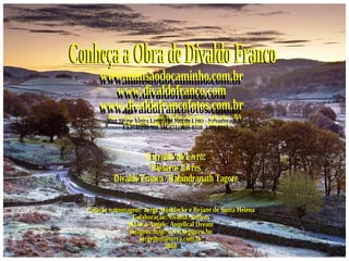 Conheça a Obra de Divaldo Franco www.mansaodocaminho.com.br www.divaldofranco.com www.divaldofrancofotos.com.br Rua Jayme Vieira Lima, 104 Pau da Lima - Salvador - BA  CEP:41235-500 Tel.:(71)3409-8310  3409-8311 Criação e montagem: Jorge Moehlecke e Rejane de Santa Helena Colaboração:Nivalda Steffens  Música-Angels: Angelical Dream Imagens:http:/www.kepguru.hu [email_address] 2008 Extraído do Livro: Pássaros Livres Divaldo Franco / Rabindranath Tagore 