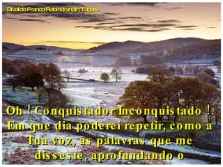 Oh ! Conquistador Inconquistado !  Em que dia poderei repetir, como a Tua voz, as palavras que me disseste, aprofundando o pensamento,  Divaldo Franco/Rabindranath Tagore 