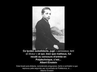 Ce lycéen autodidacte, jugé  « paresseux, lent et r êveur »  et qui, bien que matheux, fut recalé au concours d’entrée en Polytechnique, c’est... Albert Einstein Este liceal auto-didacta, considerado preguiçoso, lento e sonhador e que reprovou pela segunda vez na entrada do Politécnico, é … Alberto Einstein 