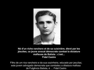 Né d’un riche ranchero et de sa cuisinière, élevé par les jésuites, ce jeune avocat démocrate combat la dictature mafieuse de Batista : c’est... Fidel Castro Filho de um rico rancheiro e da sua cozinheira, educado por jesuítas, este jovem advogado democrata que combateu a ditadura mafiosa  de Fulgêncio Batista, é … Fidel Castro 