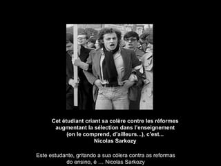 Cet étudiant criant sa colère contre les réformes augmentant la sélection dans l’enseignement (on le comprend, d’ailleurs...), c’est... Nicolas Sarkozy Este estudante, gritando a sua cólera contra as reformas do ensino, é … Nicolas Sarkozy 