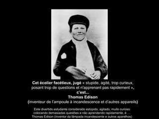 Cet écolier facétieux, jugé  « stupide, agité, trop curieux, posant trop de questions et n'apprenant pas rapidement » , c’est... Thomas Edison ( inventeur de l’ampoule à incandescence et d’autres appareils ) Este divertido estudante considerado estúpido, agitado, muito curioso colocando demasiadas questões e não aprendendo rapidamente, é … Thomas Edison (inventor da lâmpada incandescente e outros aparelhos) 