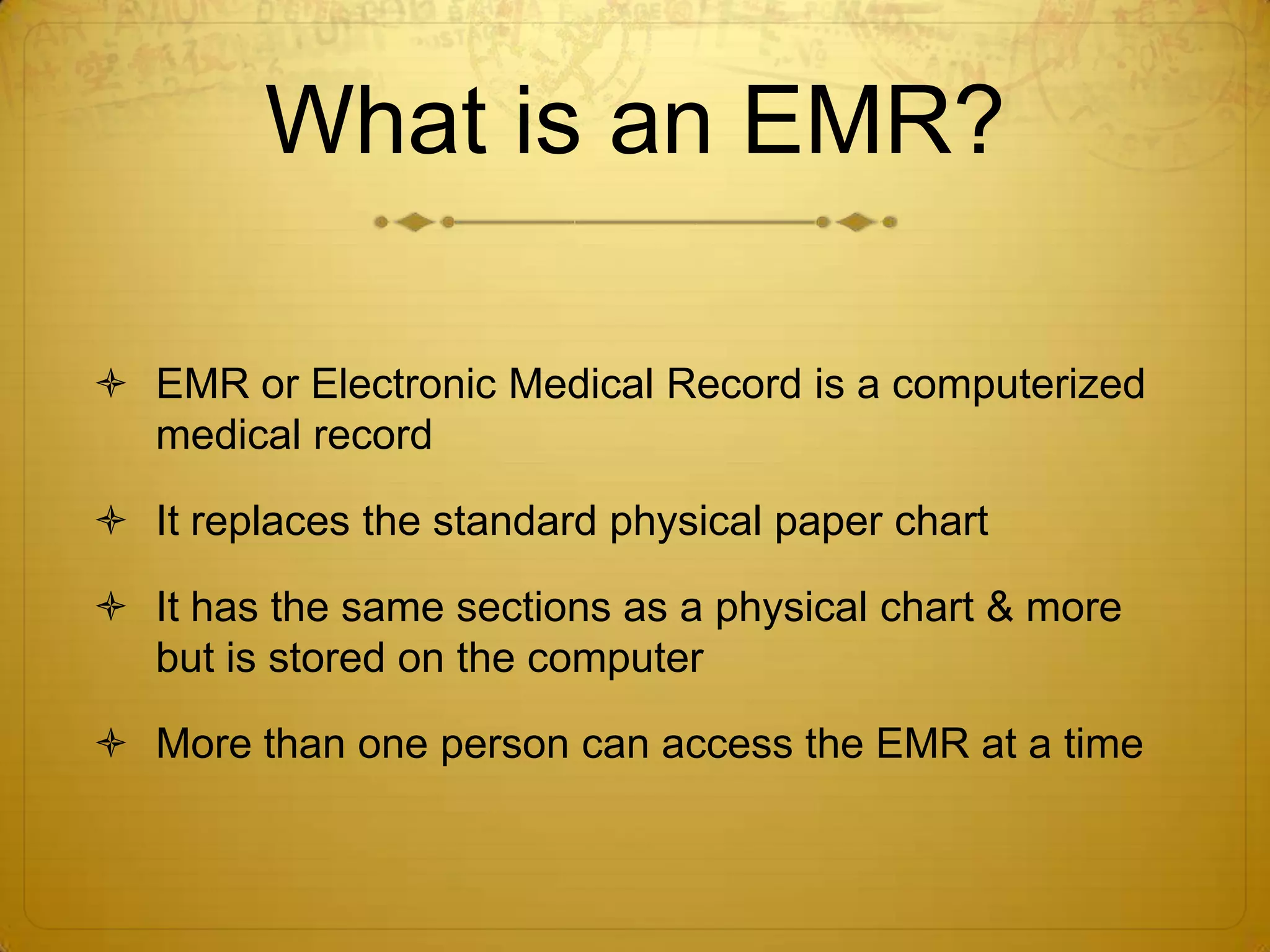 What is an EMR?EMR or Electronic Medical Record is a computerized medical record It replaces the standard physical paper chartIt has the same sections as a physical chart & more but is stored on the computerMore than one person can access the EMR at a time