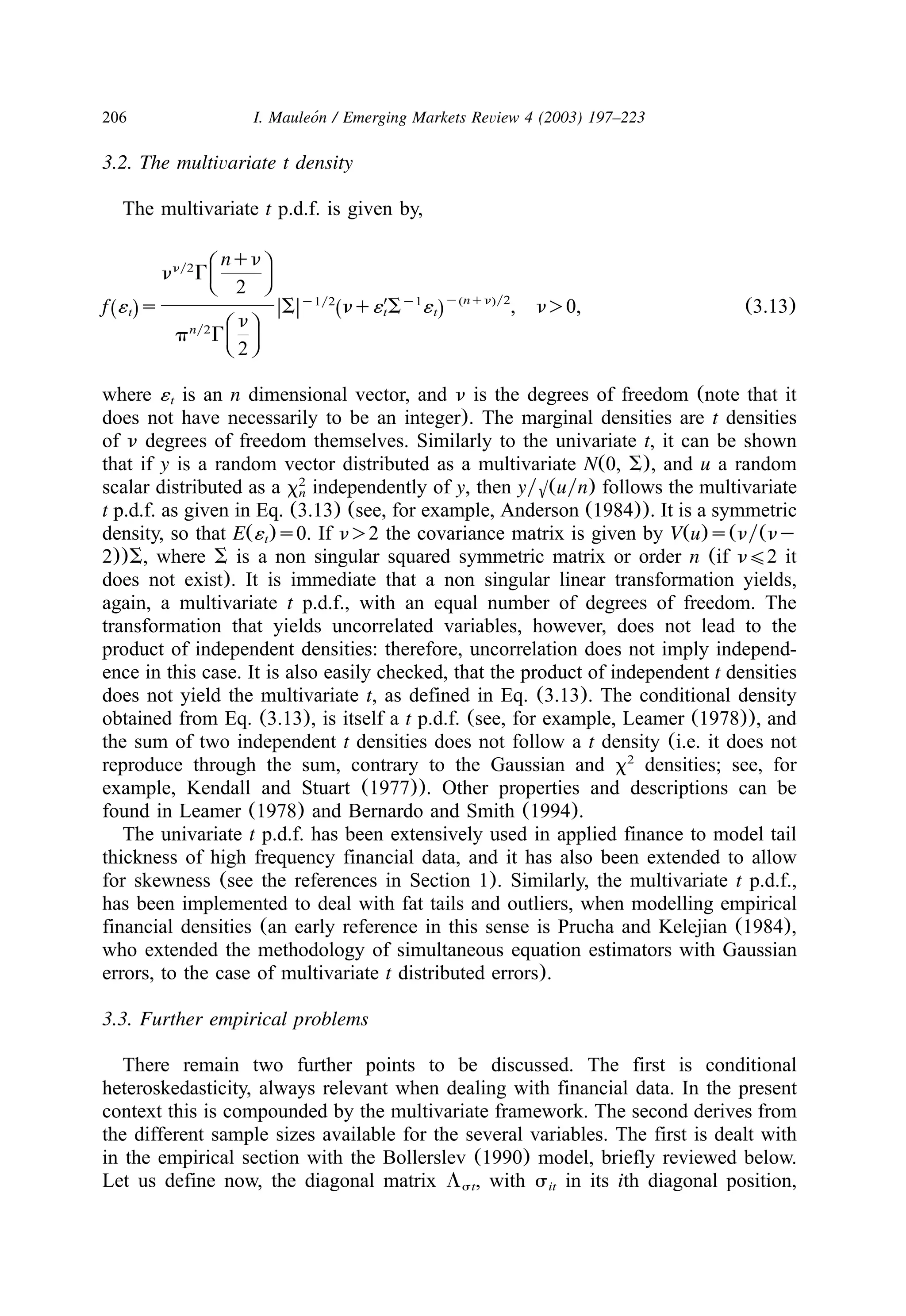 206 I. Mauleon / Emerging Markets Review 4 (2003) 197–223´
3.2. The multivariate t density
The multivariate t p.d.f. is given by,
B Enqnny2
C Fn G
D G2
y nqn y2y1y1y2 ( )
Z Zf ´ s S nq´9S ´ , n)0, (3.13)Ž . Ž .t t tB Enny2
C Fp G
D G2
where ´ is an n dimensional vector, and n is the degrees of freedom (note that itt
does not have necessarily to be an integer). The marginal densities are t densities
of n degrees of freedom themselves. Similarly to the univariate t, it can be shown
that if y is a random vector distributed as a multivariate N(0, S), and u a random
scalar distributed as a x independently of y, then yy6(uyn) follows the multivariate2
n
t p.d.f. as given in Eq. (3.13) (see, for example, Anderson (1984)). It is a symmetric
density, so that E(´ )s0. If n)2 the covariance matrix is given by V(u)s(ny(nyt
2))S, where S is a non singular squared symmetric matrix or order n (if n(2 it
does not exist). It is immediate that a non singular linear transformation yields,
again, a multivariate t p.d.f., with an equal number of degrees of freedom. The
transformation that yields uncorrelated variables, however, does not lead to the
product of independent densities: therefore, uncorrelation does not imply independ-
ence in this case. It is also easily checked, that the product of independent t densities
does not yield the multivariate t, as defined in Eq. (3.13). The conditional density
obtained from Eq. (3.13), is itself a t p.d.f. (see, for example, Leamer (1978)), and
the sum of two independent t densities does not follow a t density (i.e. it does not
reproduce through the sum, contrary to the Gaussian and x densities; see, for2
example, Kendall and Stuart (1977)). Other properties and descriptions can be
found in Leamer (1978) and Bernardo and Smith (1994).
The univariate t p.d.f. has been extensively used in applied finance to model tail
thickness of high frequency financial data, and it has also been extended to allow
for skewness (see the references in Section 1). Similarly, the multivariate t p.d.f.,
has been implemented to deal with fat tails and outliers, when modelling empirical
financial densities (an early reference in this sense is Prucha and Kelejian (1984),
who extended the methodology of simultaneous equation estimators with Gaussian
errors, to the case of multivariate t distributed errors).
3.3. Further empirical problems
There remain two further points to be discussed. The first is conditional
heteroskedasticity, always relevant when dealing with financial data. In the present
context this is compounded by the multivariate framework. The second derives from
the different sample sizes available for the several variables. The first is dealt with
in the empirical section with the Bollerslev (1990) model, briefly reviewed below.
Let us define now, the diagonal matrix L , with s in its ith diagonal position,st it
 