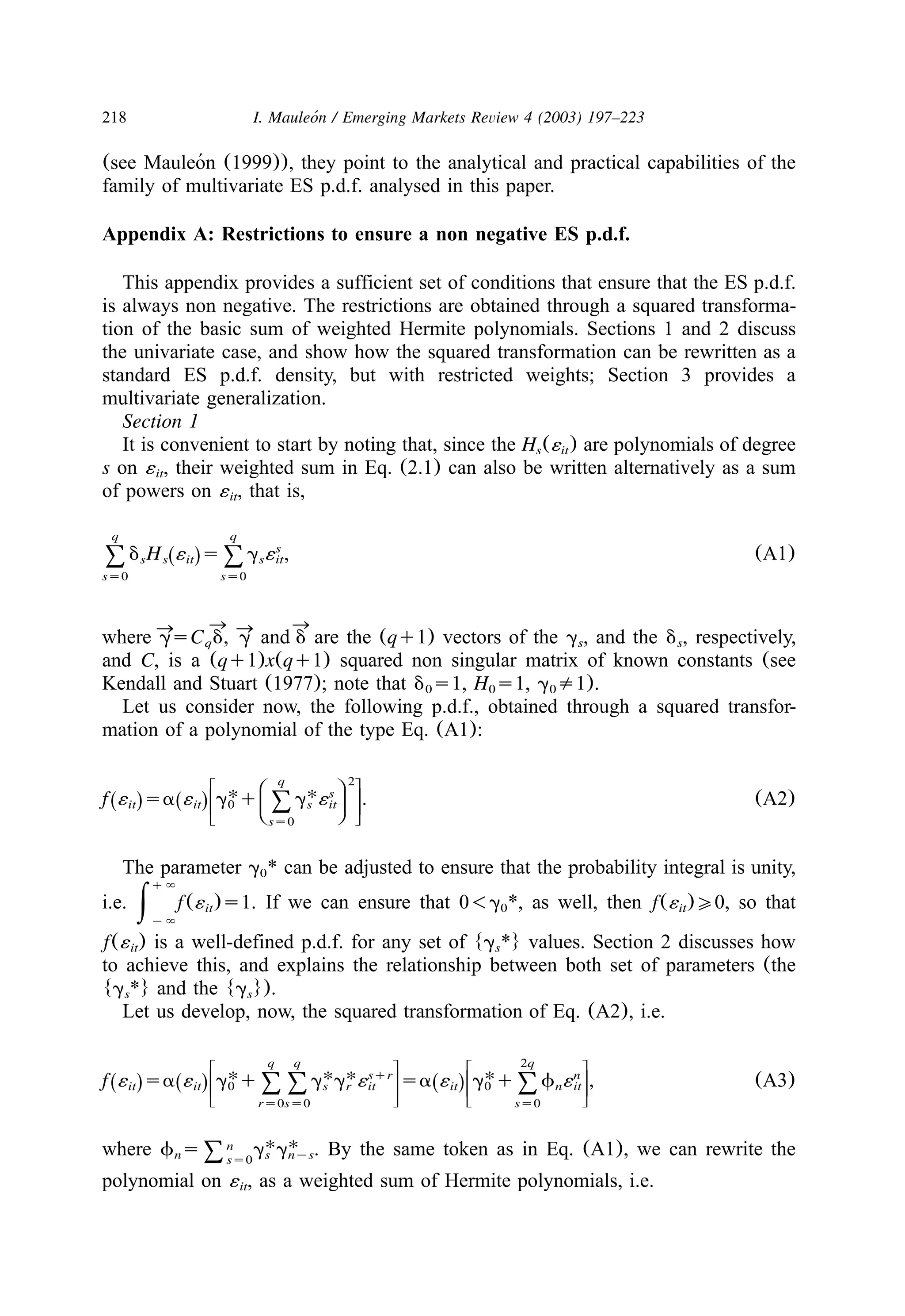218 I. Mauleon / Emerging Markets Review 4 (2003) 197–223´
(see Mauleon (1999)), they point to the analytical and practical capabilities of the´
family of multivariate ES p.d.f. analysed in this paper.
Appendix A: Restrictions to ensure a non negative ES p.d.f.
This appendix provides a sufficient set of conditions that ensure that the ES p.d.f.
is always non negative. The restrictions are obtained through a squared transforma-
tion of the basic sum of weighted Hermite polynomials. Sections 1 and 2 discuss
the univariate case, and show how the squared transformation can be rewritten as a
standard ES p.d.f. density, but with restricted weights; Section 3 provides a
multivariate generalization.
Section 1
It is convenient to start by noting that, since the H (´ ) are polynomials of degrees it
s on ´ , their weighted sum in Eq. (2.1) can also be written alternatively as a sumit
of powers on ´ , that is,it
q q
s
d H ´ s g ´ , (A1)Ž .s s it s it8 8
ss0 ss0
where are the (qq1) vectors of the g , and the d , respectively,
™ ™™ ™gsC d, g and dq s s
and C, is a (qq1)x(qq1) squared non singular matrix of known constants (see
Kendall and Stuart (1977); note that d s1, H s1, g /1).0 0 0
Let us consider now, the following p.d.f., obtained through a squared transfor-
mation of a polynomial of the type Eq. (A1):
q 2w zB E
U U s
f ´ sa ´ g q g ´ . (A2)C FŽ . Ž .x |it it 0 s it8D Gy ~ss0
The parameter g * can be adjusted to ensure that the probability integral is unity,0
i.e. If we can ensure that 0-g *, as well, then f(´ )00, so that
q`
f(´ )s1.it 0 it|y`
f(´ ) is a well-defined p.d.f. for any set of {g *} values. Section 2 discusses howit s
to achieve this, and explains the relationship between both set of parameters (the
{g *} and the {g }).s s
Let us develop, now, the squared transformation of Eq. (A2), i.e.
q q 2qw z w z
U U U Usqr n
f ´ sa ´ g q g g ´ sa ´ g q f ´ , (A3)Ž . Ž . Ž .x | x |it it 0 s r it it 0 n it88 8y ~ y ~rs0ss0 ss0
where By the same token as in Eq. (A1), we can rewrite theU Unf s g g .n s nys8ss0
polynomial on ´ , as a weighted sum of Hermite polynomials, i.e.it
 