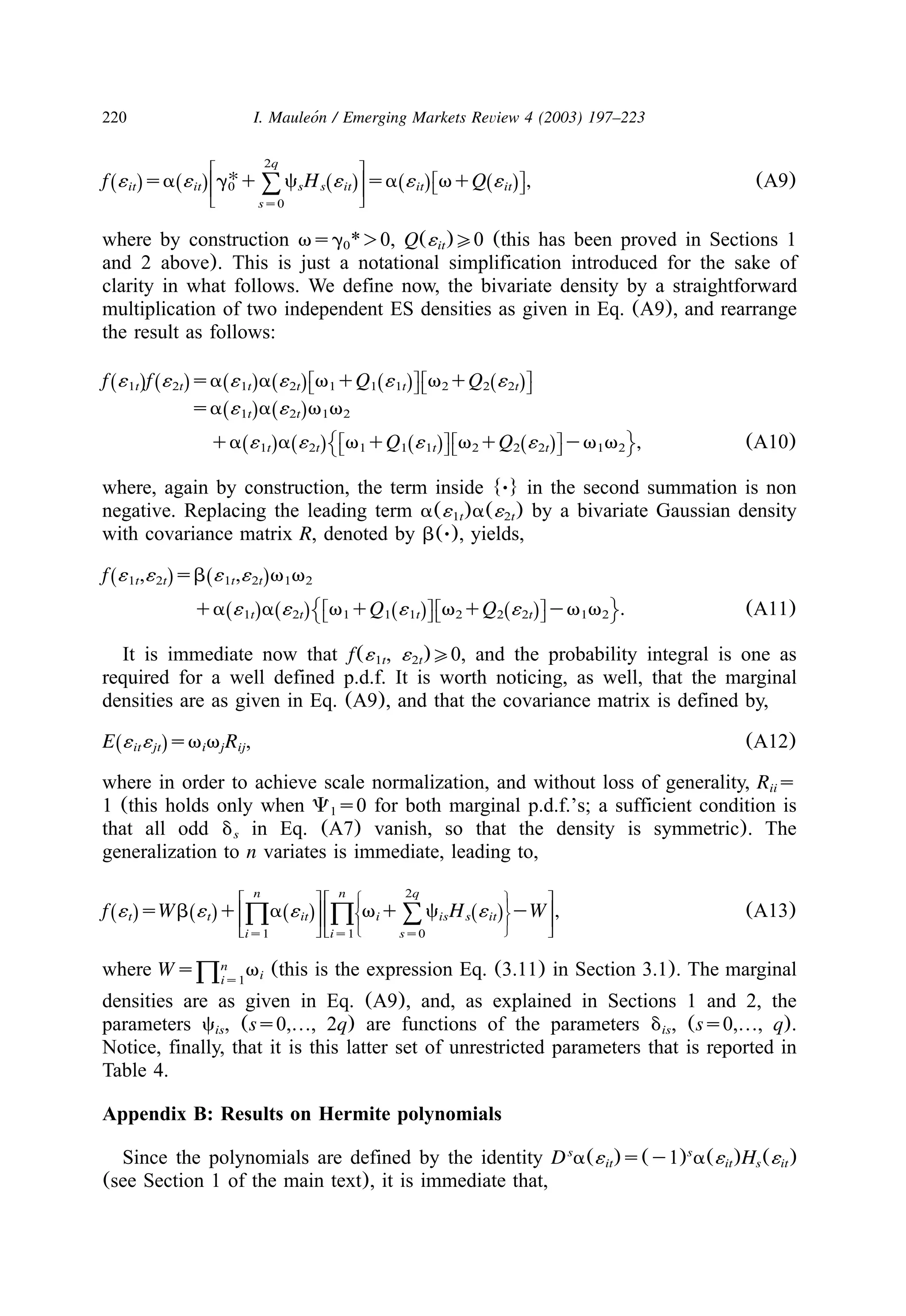 220 I. Mauleon / Emerging Markets Review 4 (2003) 197–223´
2qw z
U w zx |
f ´ sa ´ g q c H ´ sa ´ vqQ ´ , (A9)Ž . Ž . Ž . Ž . Ž .x |it it 0 s s it it ity ~8y ~ss0
where by construction vsg *)0, Q(´ )00 (this has been proved in Sections 10 it
and 2 above). This is just a notational simplification introduced for the sake of
clarity in what follows. We define now, the bivariate density by a straightforward
multiplication of two independent ES densities as given in Eq. (A9), and rearrange
the result as follows:
w zw zx |x |
f ´ f ´ sa ´ a ´ v qQ ´ v qQ ´Ž . Ž . Ž . Ž . Ž . Ž .1t 2t 1t 2t 1 1 1t 2 2 2ty ~y ~
sa ´ a ´ v vŽ . Ž .1t 2t 1 2
w zw zx |x |
qa ´ a ´ v qQ ´ v qQ ´ yv v , (A10)Ž . Ž . Ž . Ž .1t 2t 1 1 1t 2 2 2t 1 2µ ∂y ~y ~
where, again by construction, the term inside {Ø} in the second summation is non
negative. Replacing the leading term a(´ )a(´ ) by a bivariate Gaussian density1t 2t
with covariance matrix R, denoted by b(Ø), yields,
f ´ ,´ sb ´ ,´ v vŽ . Ž .1t 2t 1t 2t 1 2
w zw zx |x |
qa ´ a ´ v qQ ´ v qQ ´ yv v . (A11)Ž . Ž . Ž . Ž .1t 2t 1 1 1t 2 2 2t 1 2µ ∂y ~y ~
It is immediate now that f(´ , ´ )00, and the probability integral is one as1t 2t
required for a well defined p.d.f. It is worth noticing, as well, that the marginal
densities are as given in Eq. (A9), and that the covariance matrix is defined by,
E ´ ´ sv v R , (A12)Ž .it jt i j ij
where in order to achieve scale normalization, and without loss of generality, R sii
1 (this holds only when C s0 for both marginal p.d.f.’s; a sufficient condition is1
that all odd d in Eq. (A7) vanish, so that the density is symmetric). Thes
generalization to n variates is immediate, leading to,
n n 2qw zw zS W
T T
U Xf ´ sWb ´ q a ´ v q c H ´ yW , (A13)Ž . Ž . Ž . Ž .x |x |t t it i is s itT T2 2 8V Yy ~y ~is1 is1 ss0
where (this is the expression Eq. (3.11) in Section 3.1). The marginalnWs vi2is1
densities are as given in Eq. (A9), and, as explained in Sections 1 and 2, the
parameters c , (ss0,«, 2q) are functions of the parameters d , (ss0,«, q).is is
Notice, finally, that it is this latter set of unrestricted parameters that is reported in
Table 4.
Appendix B: Results on Hermite polynomials
Since the polynomials are defined by the identity D a(´ )s(y1) a(´ )H (´ )s s
it it s it
(see Section 1 of the main text), it is immediate that,
 