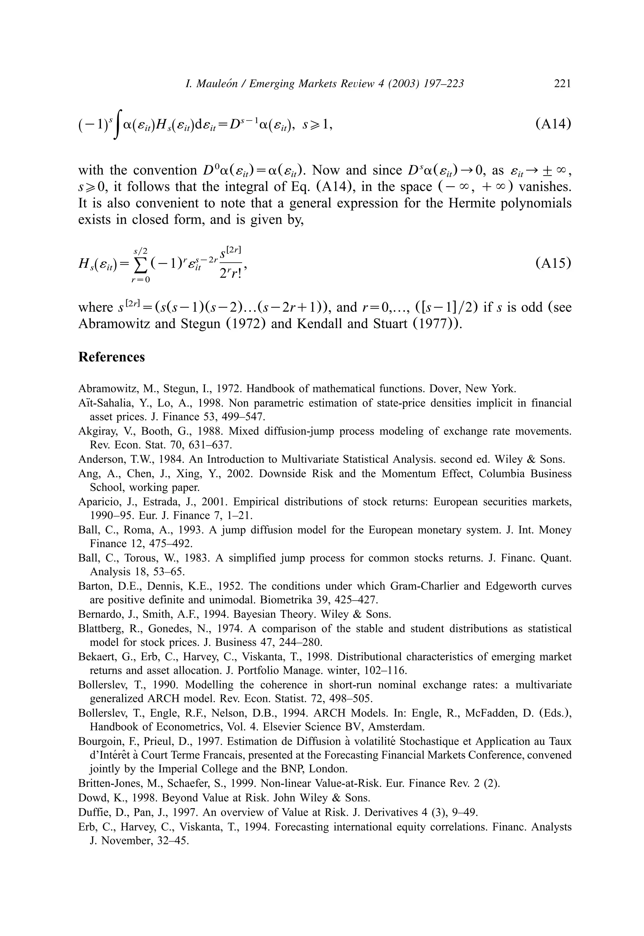 221I. Mauleon / Emerging Markets Review 4 (2003) 197–223´
s sy1
y1 a ´ H ´ d´ sD a ´ , s01, (A14)Ž . Ž . Ž . Ž .it s it it it|
with the convention D a(´ )sa(´ ). Now and since D a(´ )™0, as ´ ™"`,0 s
it it it it
s00, it follows that the integral of Eq. (A14), in the space (y`, q`) vanishes.
It is also convenient to note that a general expression for the Hermite polynomials
exists in closed form, and is given by,
w x2rsy2 sr sy2r
H ´ s (y1) ´ , (A15)Ž .s it it8 r
2 r!rs0
where s s(s(sy1)(sy2)«(sy2rq1)), and rs0,«, (wsy1xy2) if s is odd (seew x2r
Abramowitz and Stegun (1972) and Kendall and Stuart (1977)).
References
Abramowitz, M., Stegun, I., 1972. Handbook of mathematical functions. Dover, New York.
Aıt-Sahalia, Y., Lo, A., 1998. Non parametric estimation of state-price densities implicit in financial¨
asset prices. J. Finance 53, 499–547.
Akgiray, V., Booth, G., 1988. Mixed diffusion-jump process modeling of exchange rate movements.
Rev. Econ. Stat. 70, 631–637.
Anderson, T.W., 1984. An Introduction to Multivariate Statistical Analysis. second ed. Wiley & Sons.
Ang, A., Chen, J., Xing, Y., 2002. Downside Risk and the Momentum Effect, Columbia Business
School, working paper.
Aparicio, J., Estrada, J., 2001. Empirical distributions of stock returns: European securities markets,
1990–95. Eur. J. Finance 7, 1–21.
Ball, C., Roma, A., 1993. A jump diffusion model for the European monetary system. J. Int. Money
Finance 12, 475–492.
Ball, C., Torous, W., 1983. A simplified jump process for common stocks returns. J. Financ. Quant.
Analysis 18, 53–65.
Barton, D.E., Dennis, K.E., 1952. The conditions under which Gram-Charlier and Edgeworth curves
are positive definite and unimodal. Biometrika 39, 425–427.
Bernardo, J., Smith, A.F., 1994. Bayesian Theory. Wiley & Sons.
Blattberg, R., Gonedes, N., 1974. A comparison of the stable and student distributions as statistical
model for stock prices. J. Business 47, 244–280.
Bekaert, G., Erb, C., Harvey, C., Viskanta, T., 1998. Distributional characteristics of emerging market
returns and asset allocation. J. Portfolio Manage. winter, 102–116.
Bollerslev, T., 1990. Modelling the coherence in short-run nominal exchange rates: a multivariate
generalized ARCH model. Rev. Econ. Statist. 72, 498–505.
Bollerslev, T., Engle, R.F., Nelson, D.B., 1994. ARCH Models. In: Engle, R., McFadden, D. (Eds.),
Handbook of Econometrics, Vol. 4. Elsevier Science BV, Amsterdam.
Bourgoin, F., Prieul, D., 1997. Estimation de Diffusion a volatilite Stochastique et Application au Taux` ´
d’Interet a Court Terme Francais, presented at the Forecasting Financial Markets Conference, convened´ ˆ `
jointly by the Imperial College and the BNP, London.
Britten-Jones, M., Schaefer, S., 1999. Non-linear Value-at-Risk. Eur. Finance Rev. 2 (2).
Dowd, K., 1998. Beyond Value at Risk. John Wiley & Sons.
Duffie, D., Pan, J., 1997. An overview of Value at Risk. J. Derivatives 4 (3), 9–49.
Erb, C., Harvey, C., Viskanta, T., 1994. Forecasting international equity correlations. Financ. Analysts
J. November, 32–45.
 