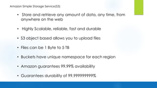 Amazon Simple Storage Service(S3)
• Store and retrieve any amount of data, any time, from
anywhere on the web
• Highly Scalable, reliable, fast and durable
• S3 object based allows you to upload files
• Files can be 1 Byte to 5 TB
• Buckets have unique namespace for each region
• Amazon guarantees 99.99% availability
• Guarantees durability of 99.999999999%
 