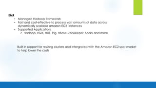 EMR
• Managed Hadoop framework
• Fast and cost-effective to process vast amounts of data across
dynamically scalable amazon EC2 instances
• Supported Applications
ü Hadoop, Hive, HUE, Pig, HBase, Zookeeper, Spark and more
Built in support for resizing clusters and intergrated with the Amazon EC2 spot market
to help lower the costs
 