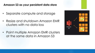• Separate compute and storage
• Resize and shutdown Amazon EMR
clusters with no data loss
• Point multiple Amazon EMR clusters
at the same data in Amazon S3
Amazon S3 as your persistent data store
 
