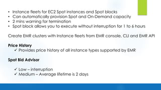 • Instance fleets for EC2 Spot instances and Spot blocks
• Can automatically provision Spot and On-Demand capacity
• 2 mins warning for termination
• Spot block allows you to execute without interruption for 1 to 6 hours
Create EMR clusters with Instance fleets from EMR console, CLI and EMR API
Price History
ü Provides price history of all instance types supported by EMR
Spot Bid Advisor
ü Low – interruption
ü Medium – Average lifetime is 2 days
 