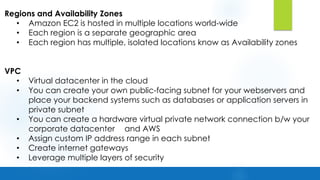 Regions and Availability Zones
• Amazon EC2 is hosted in multiple locations world-wide
• Each region is a separate geographic area
• Each region has multiple, isolated locations know as Availability zones
VPC
• Virtual datacenter in the cloud
• You can create your own public-facing subnet for your webservers and
place your backend systems such as databases or application servers in
private subnet
• You can create a hardware virtual private network connection b/w your
corporate datacenter and AWS
• Assign custom IP address range in each subnet
• Create internet gateways
• Leverage multiple layers of security
 