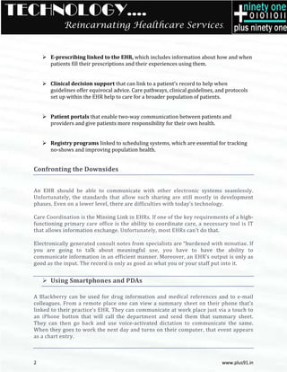 TECHNOLOGY….
              Reincarnating Healthcare Services.


        E-prescribing linked to the EHR, which includes information about how and when
          prescribing
        patients fill their prescriptions and their experiences using them.


        Clinical decision support that can link to a patient’s record to help when
        guidelines offer equivocal advice. Care pathways, clinical guidelines, and protocols
        set up within the EHR help to care for a broader population of patients
                                                                        patients.


        Patient portals that enable two
                                    two-way communication between patients and
        providers and give patients more responsibility for their own health.


        Registry programs linked to scheduling systems, which are essential for tracking
        no-shows and improving population health.
           shows


  Confronting the Downsides


  An EHR should be able to communicate with other electronic systems seamlessly.
  Unfortunately, the standards that allow such sharing are still mostly in development
  phases. Even on a lower level, there are difficulties with today’s technology.

  Care Coordination is the Missing Link in EHRs. If one of the key requirements of a high
                                                                                     high-
  functioning primary care office is the ability to coordinate care, a necessary tool is IT
  that allows information exchange. Unfortunatel most EHRs can’t do that.
                                     Unfortunately,

  Electronically generated consult notes from specialists are “burdened with minutiae. If
     ctronically
  you are going to talk about meaningful use, you have to have the ability to
  communicate information in an efficient manner. Moreover, an EHR’s output is only as
  good as the input. The record is only as good as what you or your staff put into it.
            e


        Using Smartphones and PDAs

  A Blackberry can be used for drug information and medical references and to e   e-mail
  colleagues. From a remote place one can view a summary sheet on the phone that’s
     leagues.                                                         heir
  linked to their practice’s EHR. They can communicate at work place just via a touch to
                r
  an iPhone button that will call the department and send them that summary sheet.
         one
  They can then go back and use voice activated dictation to communicate the same.
                                    voice-activated
  When they goes to work the next day and turns on their computer, that event appears
                                                        r
  as a chart entry.



  2                                                                              www.plus91.in
 