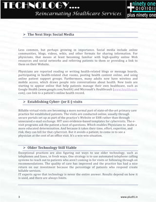 TECHNOLOGY….
              Reincarnating Healthcare Services.



        The Next Step: Social Media



  Less common, but perhaps growing in importance. Social media in       include online
  communities, blogs, videos, wikis, and other formats for sharing information. For
  physicians, that means at least becoming familiar with high quality online Web
                                                             high-quality
  resources and social networks and referring patients to them or providing a link to
  them on their Website.

  Physicians are reported reading or writing health related blogs or message boards,
                                                   health-related
  participating in health-related chat rooms, posting health content online, and using
                            related
  online patient support groups. Furthermore, many adults now have wireless and
  mobile access, which draws peop into conversations about health. New tools are
                                   people
  starting to appear online that help patients manage their own healthcare, such as
  Google Health (www.google.com/health and Microsoft’s Healthvault (www.healthvault
                   www.google.com/health)                             www.healthvault.
  com),, can link to a patient’s online health record.

        Establishing Cyber (or E-) visits
                     Cyber-

  Billable virtual visits are becoming a more normal part of state-of-the-art primary care
                                                                              art
  practice for established patients. The visits are conducted online, usually through
  secure portals set up as part of the practice’s Website or EHR rather than through
  unsecured e-mail exchange. HIT uses evidence-based templates for cybervisits. The e-
                                                       based
  visit programs ask the patient a host of questions. Which enables Physicians to make a
  more educated determination. And because it takes their time, effort, expertise, and
  risk, they can bill for that cybervisit. But it avoids a patient, to come in to see a
  physician at the cost of an office visit. It’s a win
                                                   win-win situation.



        Older Technology Still Viable
                chnology
  Exceptional practices are also figuring out ways to use older technology, such as
  telephones and faxes, in fresh ways. One strategy is to use automated telephone calling
  systems to reach out to patients who aren’t coming in for visits or following through on
  recommendations. The quality of care has improved and the practice has had a nice
                                                           nd
  return on our investment because the percentage of patients who respond create
  billable services.
  IT experts agree that technology is never the entir answer. Results depend on how it
                                                entire
  is used, and there are always limits.




  3                                                                           www.plus91.in
 