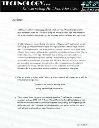 TECHNOLOGY….
             Reincarnating Healthcare Services.


  Learnings:



       Traditional health records are paper based which are very difficult to organise and
       record the same, even the chances of losing the records are also high. Reason behind
       this is the information in such records are scattered and poorly linked with each other.



       Of all the physicians reported using all or partial EHR systems only a very small subset
       were using systems comprehensively i.e. making use of their EHR in a fully f   functional
       way. Expanding the use of EMR, to various functions that can make the practice more
                                   EMR,
       efficient. These changes will expand its capabilities to include scheduling online, offering
       links on its website to medical information sites, ee-mailing online prescriptions to
                                                                             rescriptions
       pharmacies instead of faxing them, creating a disease registry, making its patient
       summary information screen searchable, and adding an electronic encounter form that
       can generate a summary page for each patient after the appointment. Smart Smartphone
       applications are making EHRs accessible anywhere and enable them to consult
       constantly for drug information, medical references and to e mail colleagues.
                                                                      e-mail



       If we are unable to deliver today’s science and technology, it will be even worse with the
       innovations in the pipeline.
            vations

                            “Knowing is not enough; we must apply

                               Willing is not enough; we must do”



       This creates a thrust for comprehensive and organized IT architecture to support
       necessary tools viz. EMR, EHR, PHR, etc. This will facilitate shared knowled and free
                                                                            knowledge
       flow of information which will provide the needed transparency, including the system’s
       performance on safety, cooperation among clinicians, and patient satisfaction. Such
       tools will also help in evidence based decision making.




  4                                                                                  www.plus91.in
 