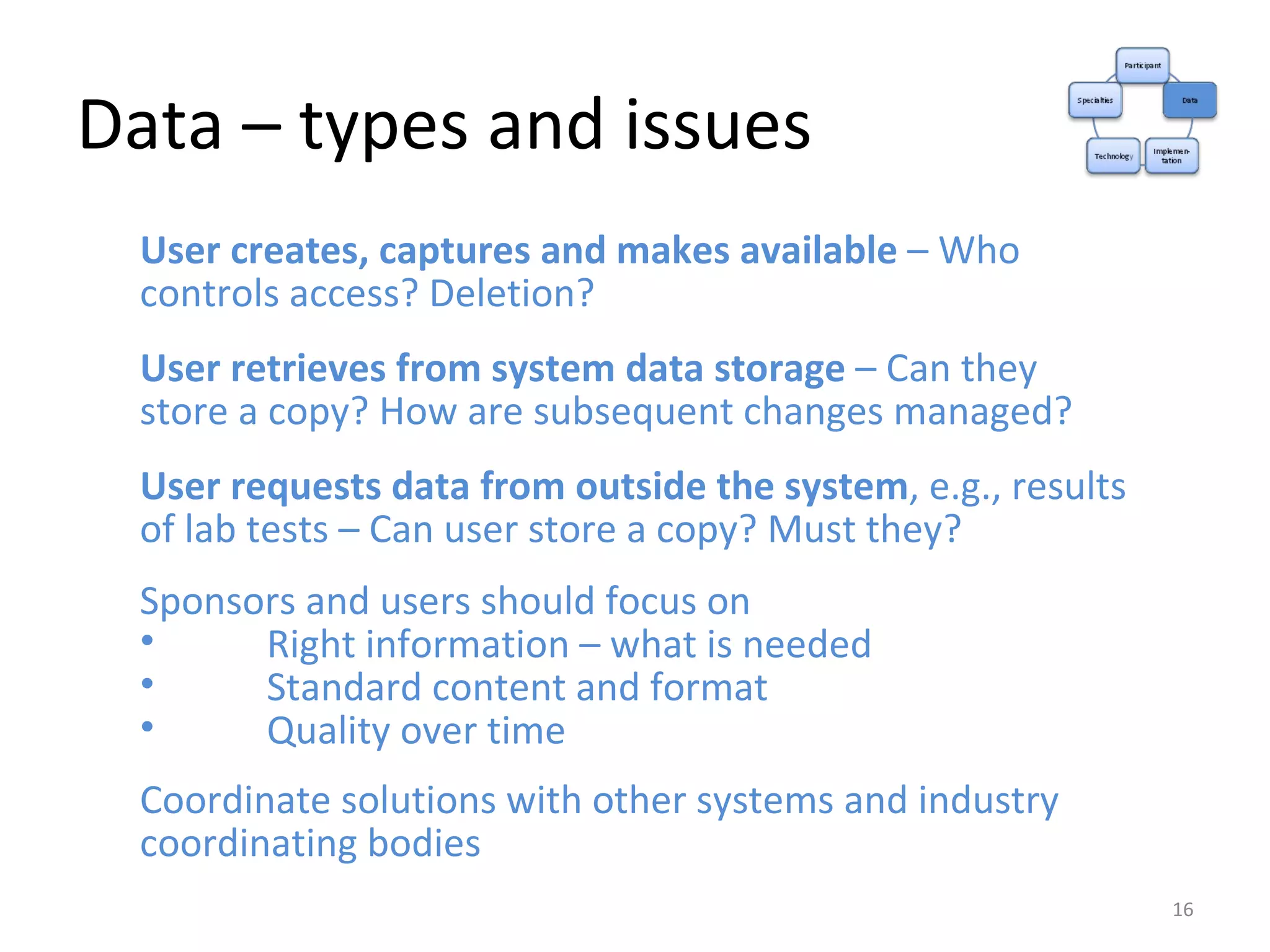 Data – types and issues User creates, captures and makes available  – Who controls access? Deletion? User retrieves from system data storage  – Can they store a copy? How are subsequent changes managed? User requests data from outside the system , e.g., results of lab tests – Can user store a copy? Must they? Sponsors and users should focus on Right information – what is needed Standard content and format Quality over time Coordinate solutions with other systems and industry coordinating bodies 