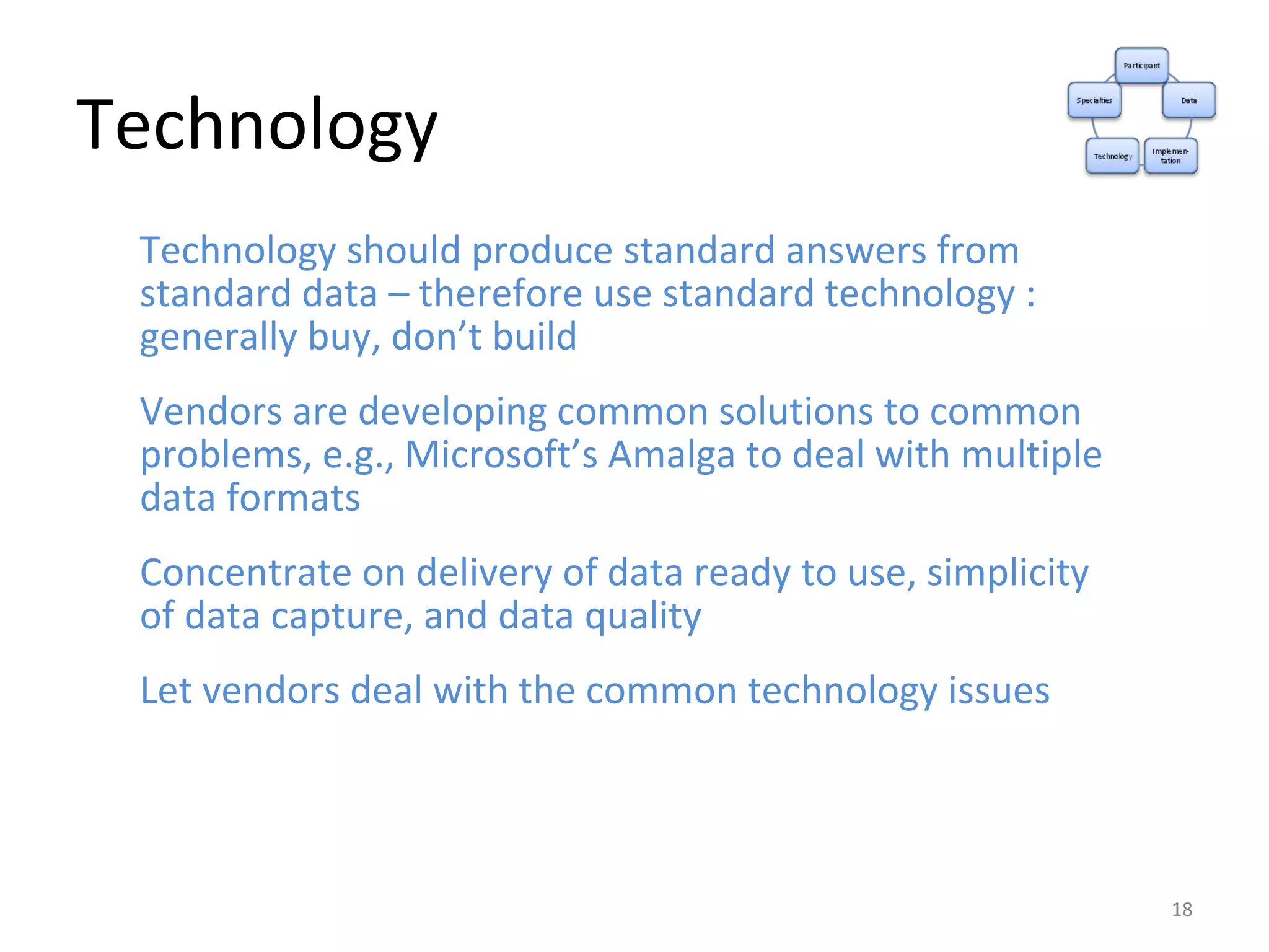 Technology Technology should produce standard answers from standard data – therefore use standard technology : generally buy, don’t build Vendors are developing common solutions to common problems, e.g., Microsoft’s Amalga to deal with multiple data formats Concentrate on delivery of data ready to use, simplicity of data capture, and data quality Let vendors deal with the common technology issues 