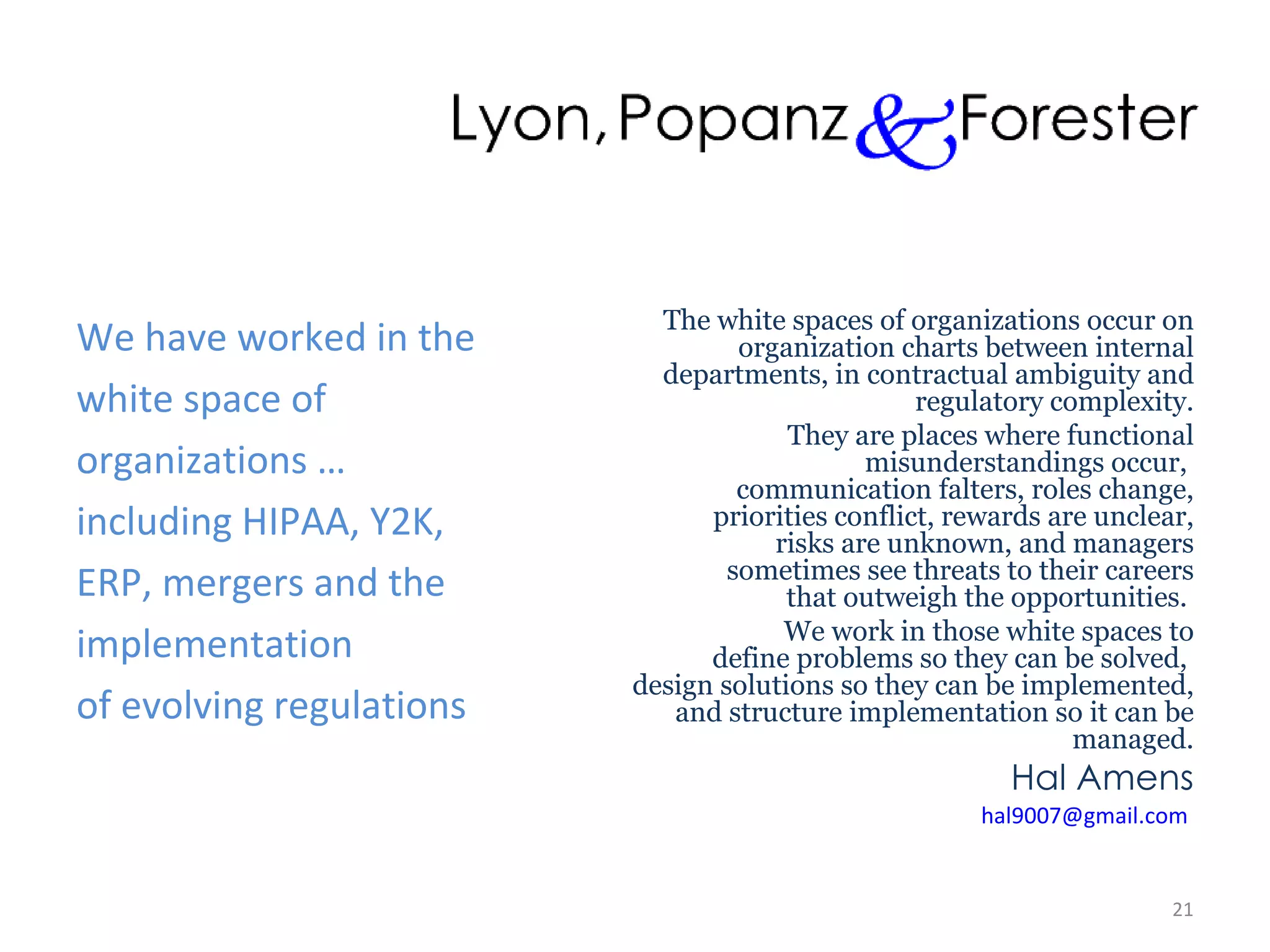 We have worked in the white space of  organizations … including HIPAA, Y2K, ERP, mergers and the implementation of evolving regulations The white spaces of organizations occur on  organization charts between internal  departments, in contractual ambiguity and regulatory complexity. They are places where functional  misunderstandings occur,  communication falters, roles change, priorities conflict, rewards are unclear,  risks are unknown, and managers  sometimes see threats to their careers  that outweigh the opportunities.  We work in those white spaces to  define problems so they can be solved,  design solutions so they can be implemented, and structure implementation so it can be managed. Hal Amens [email_address]   