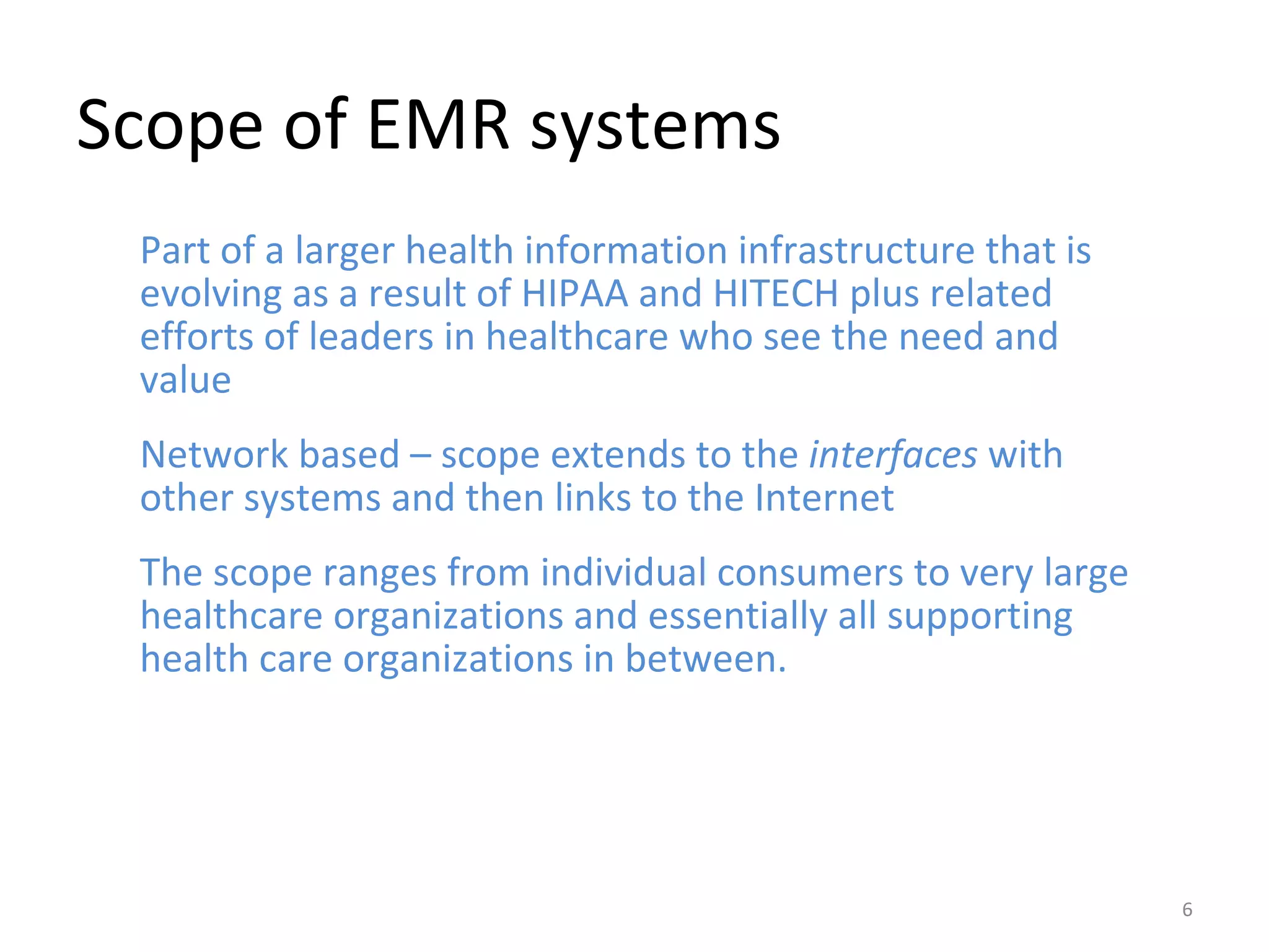 Scope of EMR systems Part of a larger health information infrastructure that is evolving as a result of HIPAA and HITECH plus related efforts of leaders in healthcare who see the need and value Network based – scope extends to the  interfaces  with other systems and then links to the Internet The scope ranges from individual consumers to very large healthcare organizations and essentially all supporting health care organizations in between. 