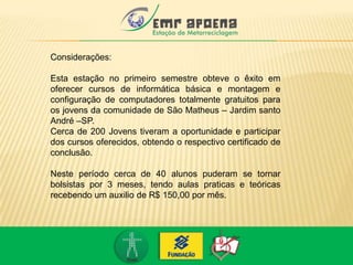 Considerações:
Esta estação no primeiro semestre obteve o êxito em
oferecer cursos de informática básica e montagem e
configuração de computadores totalmente gratuitos para
os jovens da comunidade de São Matheus – Jardim santo
André –SP.
Cerca de 200 Jovens tiveram a oportunidade e participar
dos cursos oferecidos, obtendo o respectivo certificado de
conclusão.
Neste período cerca de 40 alunos puderam se tornar
bolsistas por 3 meses, tendo aulas praticas e teóricas
recebendo um auxilio de R$ 150,00 por mês.
 