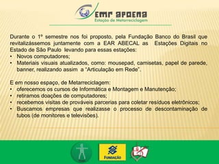 Durante o 1º semestre nos foi proposto, pela Fundação Banco do Brasil que
revitalizássemos juntamente com a EAR ABECAL as Estações Digitais no
Estado de São Paulo levando para essas estações:
• Novos computadores;
• Materiais visuais atualizados, como: mousepad, camisetas, papel de parede,
banner, realizando assim a “Articulação em Rede”.
E em nosso espaço, de Metarreciclagem:
• oferecemos os cursos de Informática e Montagem e Manutenção;
• retiramos doações de computadores;
• recebemos visitas de prováveis parcerias para coletar resíduos eletrônicos;
• Buscamos empresas que realizasse o processo de descontaminação de
tubos (de monitores e televisões).
 