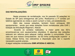 DAS REVITALIZAÇÕES:
Neste processo de revitalização, nos foi passado 20 estações no
Estado de SP para entregarmos até junho. Realizamos o 1º contato por
telefone agendando as visitas e assim cumprir a meta, pré-estabelecida.
Além das nossas estações, também foram entregues 650
equipamentos , sendo que estas estações foram revitalizadas pela EAR (
Estação de Articulação Regional ) Abecal.
Durante os contatos realizados, a maior parte das ED’s
encontravam-se com equipamentos obsoletos. E algumas das estações
estavam em reforma para adequar melhor atender a comunidade. Ouve
caso em que nossos computadores da ED tinha configuração superior a
nossa. Dessa forma, nos colocamos a disposição para dar o suporte
necessário quando preciso.
A seguir estações revitalizadas EMR APOENA E ABECAL:
 