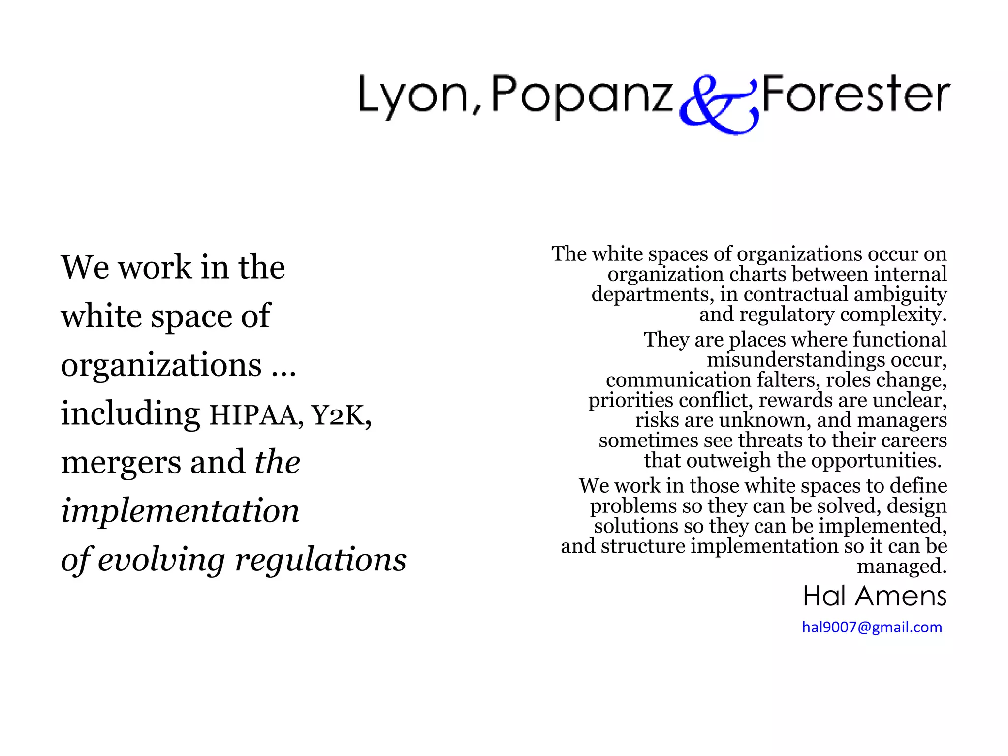 We work in the white space of  organizations … including  HIPAA, Y2K , mergers and  the implementation of evolving regulations The white spaces of organizations occur on organization charts between internal departments, in contractual ambiguity and regulatory complexity. They are places where functional misunderstandings occur, communication falters, roles change, priorities conflict, rewards are unclear, risks are unknown, and managers sometimes see threats to their careers that outweigh the opportunities.  We work in those white spaces to define problems so they can be solved, design solutions so they can be implemented, and structure implementation so it can be managed. Hal Amens [email_address]   