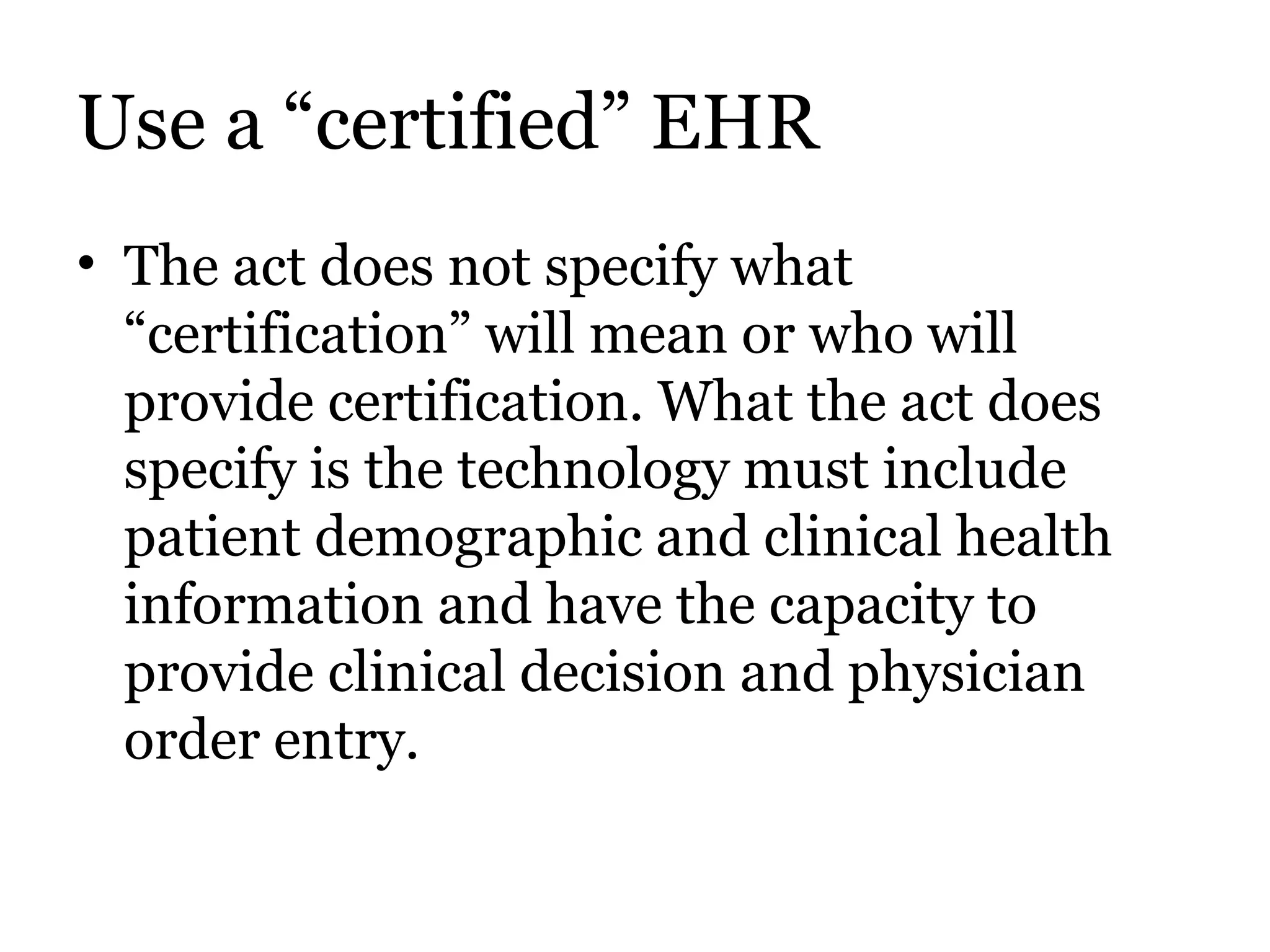 Use a “certified” EHR The act does not specify what “certification” will mean or who will provide certification. What the act does specify is the technology must include patient demographic and clinical health information and have the capacity to provide clinical decision and physician order entry. 