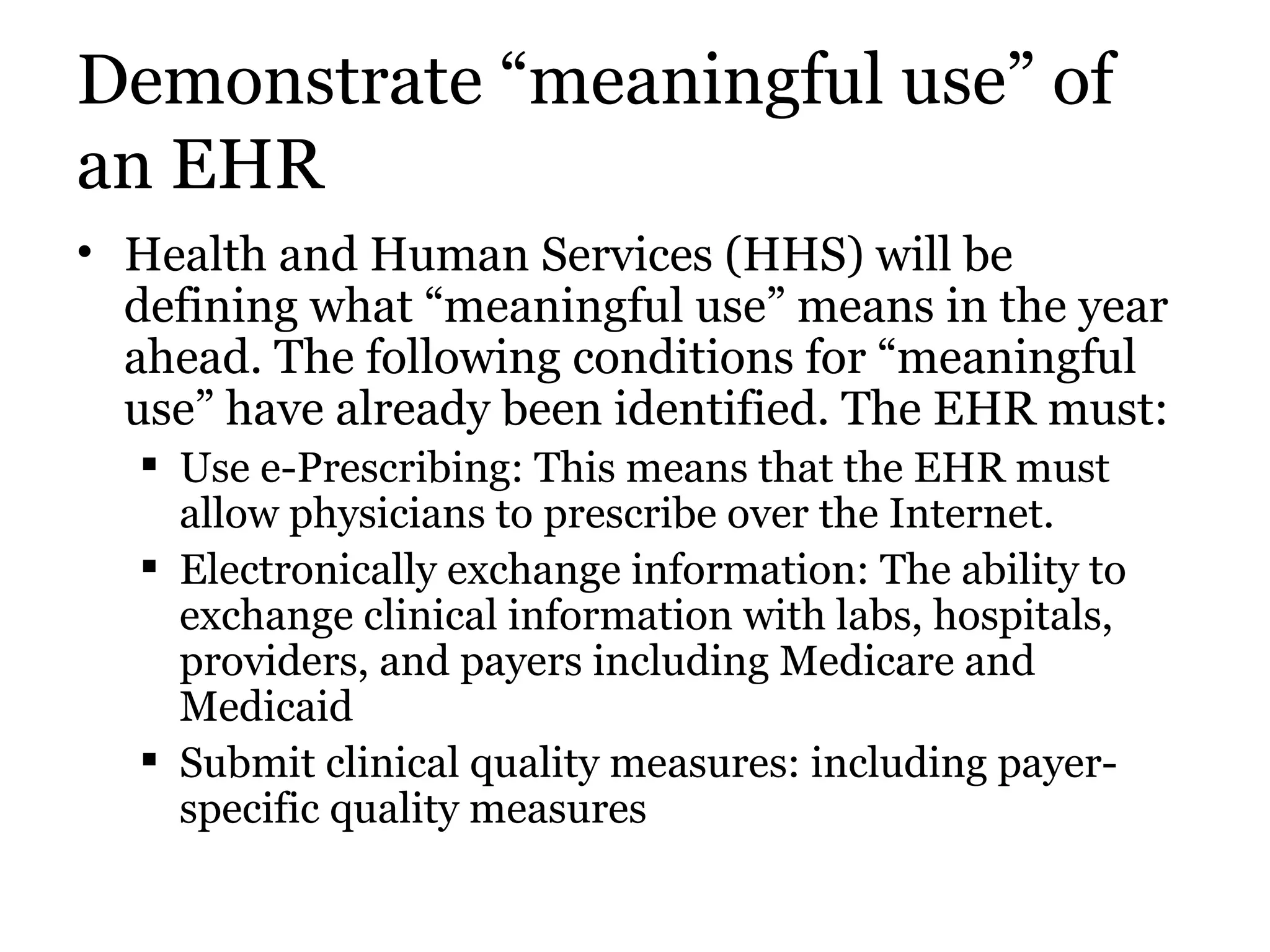 Demonstrate “meaningful use” of an EHR Health and Human Services (HHS) will be defining what “meaningful use” means in the year ahead. The following conditions for “meaningful use” have already been identified. The EHR must:  Use e-Prescribing: This means that the EHR must allow physicians to prescribe over the Internet.  Electronically exchange information: The ability to exchange clinical information with labs, hospitals, providers, and payers including Medicare and Medicaid  Submit clinical quality measures: including payer-specific quality measures  