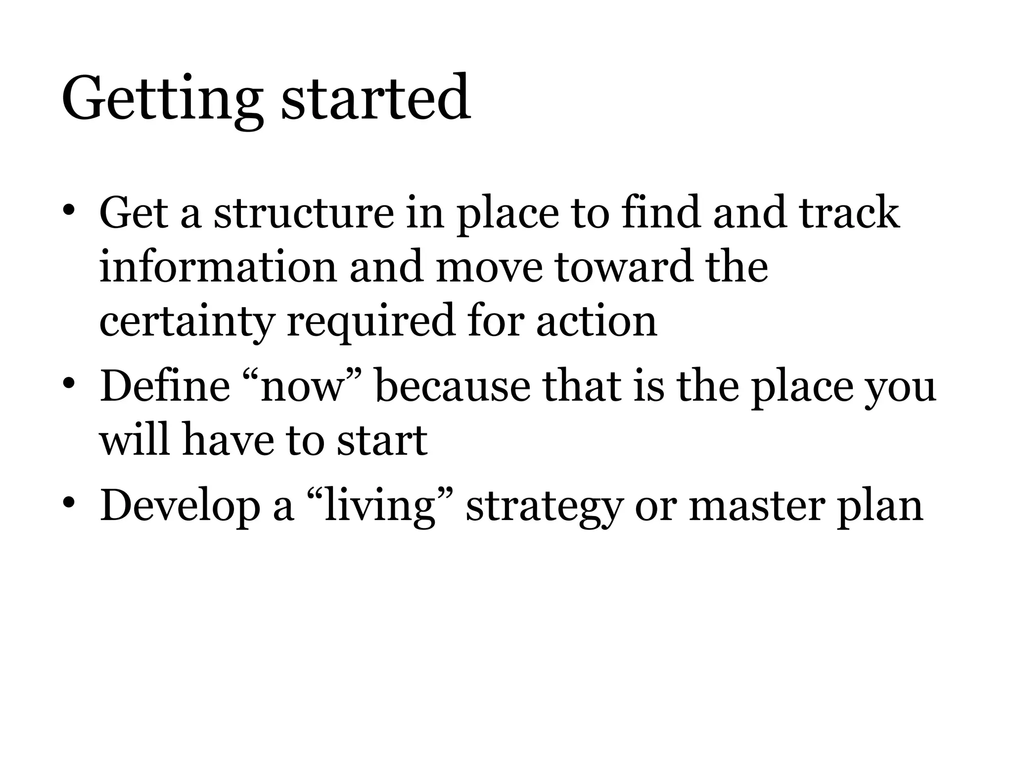 Getting started Get a structure in place to find and track information and move toward the certainty required for action Define “now” because that is the place you will have to start Develop a “living” strategy or master plan 
