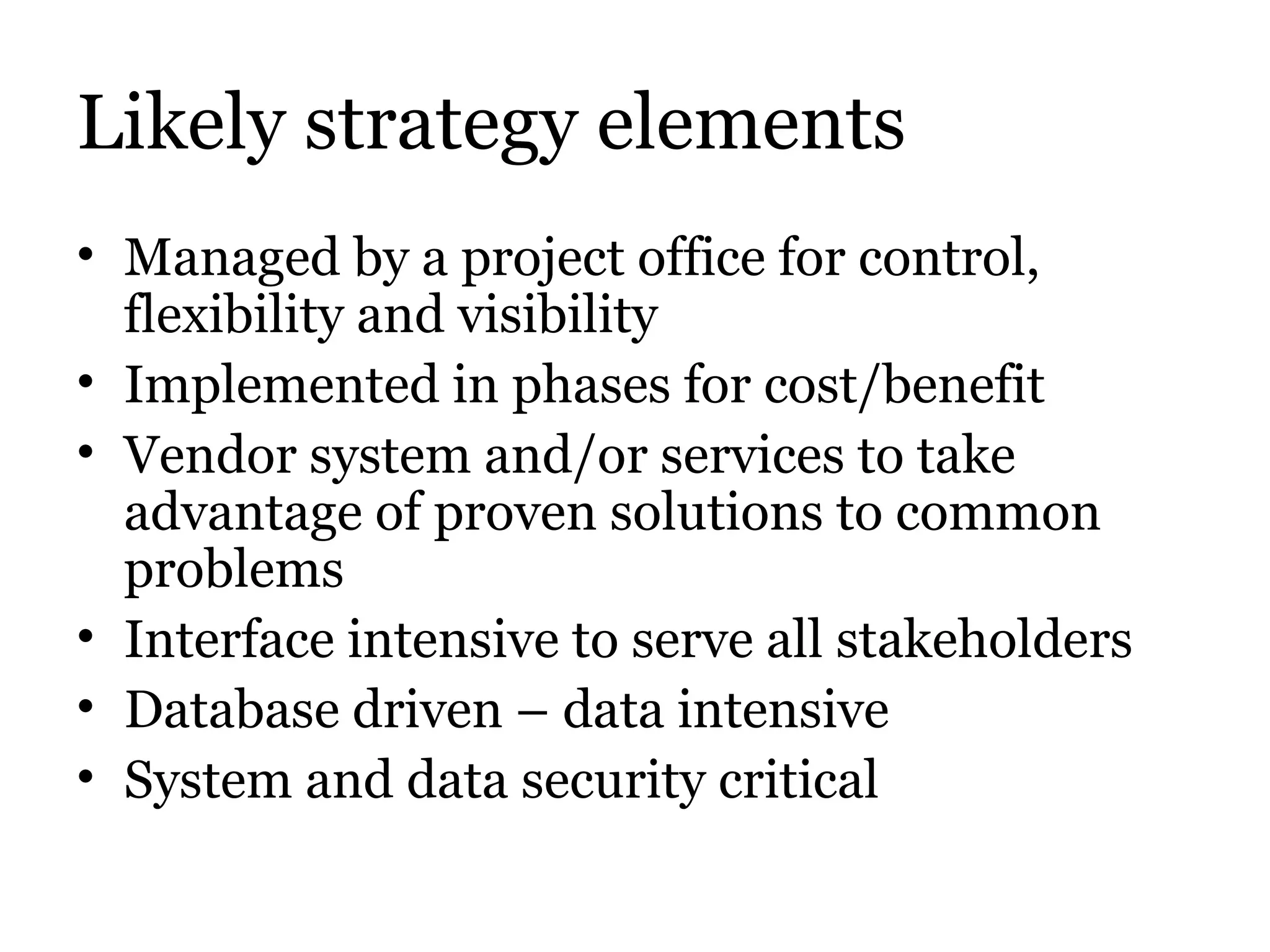 Likely strategy elements Managed by a project office for control, flexibility and visibility Implemented in phases for cost/benefit Vendor system and/or services to take advantage of proven solutions to common problems Interface intensive to serve all stakeholders Database driven – data intensive System and data security critical 