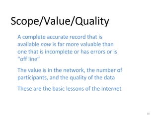 Scope/Value/Quality A complete accurate record that is available  now  is far more valuable than one that is incomplete or has errors or is “off line” The value is in the network, the number of participants, and the quality of the data These are the basic lessons of the Internet 