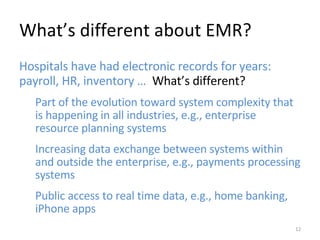 What’s different about EMR? Hospitals have had electronic records for years: payroll, HR, inventory …  What’s different? Part of the evolution toward system complexity that is happening in all industries, e.g., enterprise resource planning systems Increasing data exchange between systems within and outside the enterprise, e.g., payments processing systems Public access to real time data, e.g., home banking, iPhone apps 
