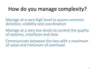 How do you manage complexity? Manage at a very high level to assure common direction, visibility and coordination Manage at a very low levels to control the quality of systems, interfaces and data Communicate between the two with a maximum of value and minimum of overhead 