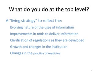 What do you do at the top level? A “living strategy” to reflect the: Evolving nature of the uses of information Improvements in tools to deliver information Clarification of regulations as they are developed Growth and changes in the institution Changes in the  practice of medicine 