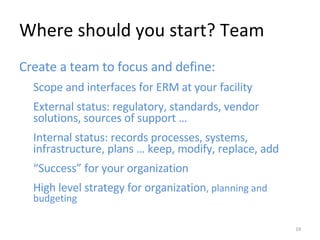 Where should you start? Team Create a team to focus and define: Scope and interfaces for ERM at your facility External status: regulatory, standards, vendor solutions, sources of support … Internal status: records processes, systems, infrastructure, plans … keep, modify, replace, add “ Success” for your organization High level strategy for organization , planning and budgeting 