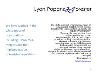 We have worked in the white space of  organizations … including HIPAA, Y2K, mergers and the implementation of evolving regulations The white spaces of organizations occur on  organization charts between internal  departments, in contractual ambiguity and regulatory complexity. They are places where functional  misunderstandings occur,  communication falters, roles change, priorities conflict, rewards are unclear,  risks are unknown, and managers  sometimes see threats to their careers  that outweigh the opportunities.  We work in those white spaces to  define problems so they can be solved,  design solutions so they can be implemented, and structure implementation so it can be managed. Hal Amens [email_address]   