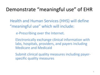 Demonstrate “meaningful use” of EHR Health and Human Services (HHS) will define “meaningful use” which will include:  e-Prescribing over the Internet.  Electronically exchange clinical information with labs, hospitals, providers, and payers including Medicare and Medicaid  Submit clinical quality measures including payer-specific quality measures  